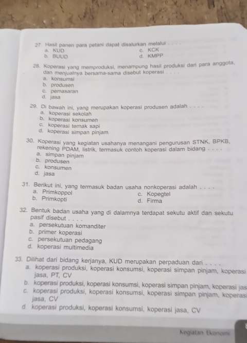 Hasil panen para petani dapat disalurkan melalui
a. KUD c. KCK
b. BUUD d. KMPP
28. Koperasi yang memproduksi, menampung hasil produksi dari para anggota,
dan menjualnya bersama-sama disebut koperasi
a. konsumsi
b. produsen
c. pemasaran
d. jasa
29. Di bawah ini, yang merupakan koperasi produsen adalah . . .
a. koperasi sekolah
b. koperasi konsumen
c. koperasi terak sapi
d. koperasi simpan pinjam
30. Koperasi yang kegiatan usahanya menangani pengurusan STNK, BPKB,
rekening PDAM, listrik, termasuk contoh koperasi dalam bidang - - ·  ·
a. simpan pinjam
b. produsen
c. konsumen
d. jasa
31. Berikut ini, yang termasuk badan usaha nonkoperasi adalah . . . .
a. Primkoppol c. Kopegtel
b. Primkopti d. Firma
32. Bentuk badan usaha yang di dalamnya terdapat sekutu aktif dan sekutu
pasif disebut ... 。
a. persekutuan komanditer
b. primer koperasi
c. persekutuan pedagang
d. koperasi multimedia
33. Dilihat dari bidang kerjanya, KUD merupakan perpaduan dari . . . .
a. koperasi produksi, koperasi konsumsi, koperasi simpan pinjam, koperasi
jasa, PT, CV
b. koperasi produksi, koperasi konsumsi, koperasi simpan pinjam, koperasi jas
c. koperasi produksi, koperasi konsumsi, koperasi simpan pinjam, koperasi
jasa, CV
d. koperasi produksi, koperasi konsumsi, koperasi jasa, CV
Kegiatan Ekonomi