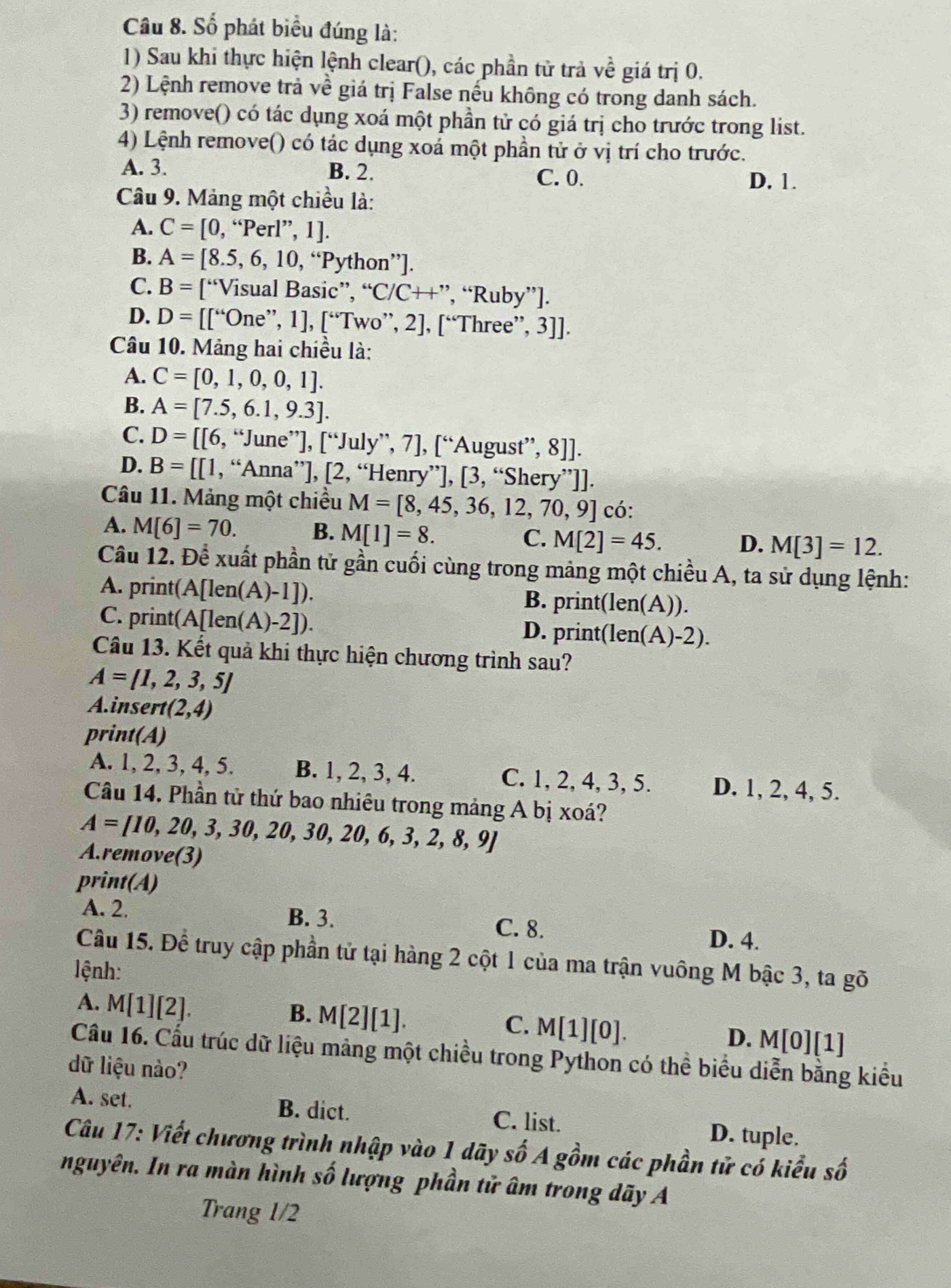 Số phát biểu đúng là:
1) Sau khi thực hiện lệnh clear(), các phần tử trả về giá trị 0.
2) Lệnh remove trả về giá trị False nếu không có trong danh sách.
3) remove() có tác dụng xoá một phần tử có giá trị cho trước trong list.
4) Lệnh remove() có tác dụng xoá một phần tử ở vị trí cho trước.
A. 3. B. 2. C. 0.
D. 1.
Câu 9. Mảng một chiều là:
A. C=[0,''Perl'',1].
B. A=[8.5,6,10,^circ  Python''].
C. B=['' *Visual Basic”, “C/C++”, “Ruby”].
D. D=[[''OnOne^(,,),1] |, [“Two”, 2], [“Three”, 3]].
Câu 10. Mảng hai chiều là:
A. C=[0,1,0,0,1].
B. A=[7.5,6.1,9.3].
C. D=[6,''J une 7,∈t u]u[∈t ,]u ly”, 7], [“August”, 8]].
D. B=[[1, . “Anna* '],[2, “Henry”], [3, “Shery”]].
Câu 11. Mảng một chiều M=[8,45,36,12,70,9] có:
A. M[6]=70.
B. M[1]=8.
C. M[2]=45. D. M[3]=12.
Câu 12. Để xuất phần tử gần cuối cùng trong mảng một chiều A, ta sử dụng lệnh:
A. prin t(A[len(A)-1]). print(len( A)).
B.
C. pr int(A[len(A)-2])
D. print(len(A)-2 )
Câu 13. Kết quả khi thực hiện chương trình sau?
A= 1,2,3,5
A.insert (2,4)
print(A)
A. 1, 2, 3, 4, 5. B. 1, 2, 3, 4. C. 1, 2, 4, 3, 5. D. 1, 2, 4, 5.
Câu 14. Phần tử thứ bao nhiêu trong mảng A bị xoá?
A=[10,20,3,30,20,30,20,6,3,2,8,9]
A.remove(3)
print(A)
A. 2. B. 3. C. 8.
D. 4.
Câu 15. Để truy cập phần tử tại hàng 2 cột 1 của ma trận vuông M bậc 3, ta gõ
lệnh:
A. M[1][2].
B. M[2][1].
C. M[1][0].
D. M[0][1]
Cầu 16. Cấu trúc dữ liệu mảng một chiều trong Python có thể biểu diễn bằng kiểu
dữ liệu nào?
A. set. B. dict. C. list. D. tuple.
Câu 17: Viết chương trình nhập vào 1 dãy số A gồm các phần tử có kiểu số
nguyên. In ra màn hình số lượng phần tử âm trong dãy A
Trang 1/2