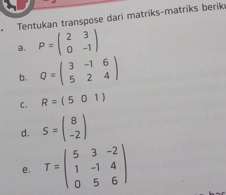 Tentukan transpose dari matriks-matriks berike 
a. P=beginpmatrix 2&3 0&-1endpmatrix
b. Q=beginpmatrix 3&-1&6 5&2&4endpmatrix
C. R=(501)
d. S=beginpmatrix 8 -2endpmatrix
e. T=beginpmatrix 5&3&-2 1&-1&4 0&5&6endpmatrix