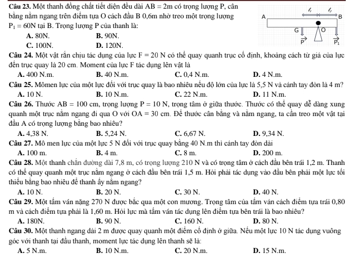 Một thanh đồng chất tiết diện đều dài AB=2m có trọng lượng P, cân
bằng nằm ngang trên điểm tựa O cách đầu B 0,6m nhờ treo một trọng lượng
P_1=60N tại B. Trọng lượng P của thanh là:
A. 80N. B. 90N.
C. 100N. D. 120N.
Câu 24. Một vật rắn chịu tác dụng của lực F=20N có thể quay quanh trục cổ định, khoảng cách từ giá của lực
đến trục quay là 20 cm. Moment của lực F tác dụng lên vật là
A. 400 N.m. B. 40 N.m. C. 0,4 N.m. D. 4 N.m.
Câu 25. Mômen lực của một lực đổi với trục quay là bao nhiêu nều độ lớn của lực là 5,5 N và cánh tay đòn là 4 m?
A. 10 N. B. 10 N.m. C. 22 N.m. D. 11 N.m.
Câu 26. Thước AB=100cm , trọng lượng P=10N , trọng tâm ở giữa thước. Thước có thể quay dễ dàng xung
quanh một trục nằm ngang đi qua O với OA=30cm 1. Để thước cân bằng và nằm ngang, ta cần treo một vật tại
đầu A có trọng lượng bằng bao nhiêu?
A. 4,38 N. B. 5,24 N. C. 6,67 N. D. 9,34 N.
Câu 27. Mô men lực của một lực 5 N đổi với trục quay bằng 40 N.m thì cánh tay đòn dài
A. 100 m. B. 4 m. C. 8 m. D. 200 m.
Câu 28. Một thanh chắn đường dài 7,8 m, có trọng lượng 210 N và có trọng tâm ở cách đầu bên trái 1,2 m. Thanh
có thể quay quanh một trục nằm ngang ở cách đầu bên trái 1,5 m. Hỏi phải tác dụng vào đầu bên phải một lực tối
thiểu bằng bao nhiêu để thanh ẩy nằm ngang?
A. 10 N. B. 20 N. C. 30 N. D. 40 N.
Câu 29. Một tẩm ván nặng 270 N được bắc qua một con mương. Trọng tâm của tẩm ván cách điểm tựa trái 0,80
m và cách điểm tựa phải là 1,60 m. Hỏi lực mà tầm ván tác dụng lên điểm tựa bên trái là bao nhiêu?
A. 180N. B. 90 N. C. 160 N. D. 80 N.
Câu 30. Một thanh ngang dài 2 m được quay quanh một điểm cổ định ở giữa. Nếu một lực 10 N tác dụng vuông
góc với thanh tại đầu thanh, moment lực tác dụng lên thanh sẽ là:
A. 5 N.m. B. 10 N.m. C. 20 N.m. D. 15 N.m.