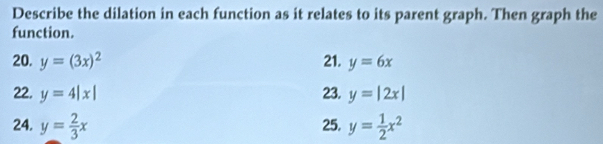 Describe the dilation in each function as it relates to its parent graph. Then graph the 
function. 
20. y=(3x)^2 21. y=6x
22. y=4|x| 23. y=|2x|
24. y= 2/3 x 25. y= 1/2 x^2