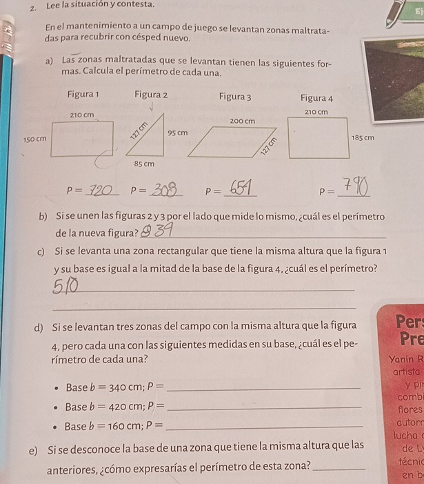 Lee la situación y contesta. 
En el mantenimiento a un campo de juego se levantan zonas maltrata- 
das para recubrir con césped nuevo. 
a) Las zonas maltratadas que se levantan tienen las siguientes for- 
mas. Calcula el perímetro de cada una. 
Figura 1 Figura 2 Figura 3 Figura 4
P= _ P= _ P= _ P= _ 
b) Si se unen las figuras 2 y 3 por el lado que mide lo mismo, ¿cuál es el perímetro 
de la nueva figura?_ 
c) Si se levanta una zona rectangular que tiene la misma altura que la figura 1 
y su base es igual a la mitad de la base de la figura 4, ¿cuál es el perímetro? 
_ 
_ 
d) Si se levantan tres zonas del campo con la misma altura que la figura Per 
4, pero cada una con las siguientes medidas en su base, ¿cuál es el pe- Pre 
rímetro de cada una? Yanin R 
artista 
y pir 
Base b=340cm; P= _combi 
Base b=420cm; P= _flores 
autorr 
Base b=160cm; P= _lucha 
e) Si se desconoce la base de una zona que tiene la misma altura que las de L 
anteriores, ¿cómo expresarías el perímetro de esta zona?_ técnio 
en b