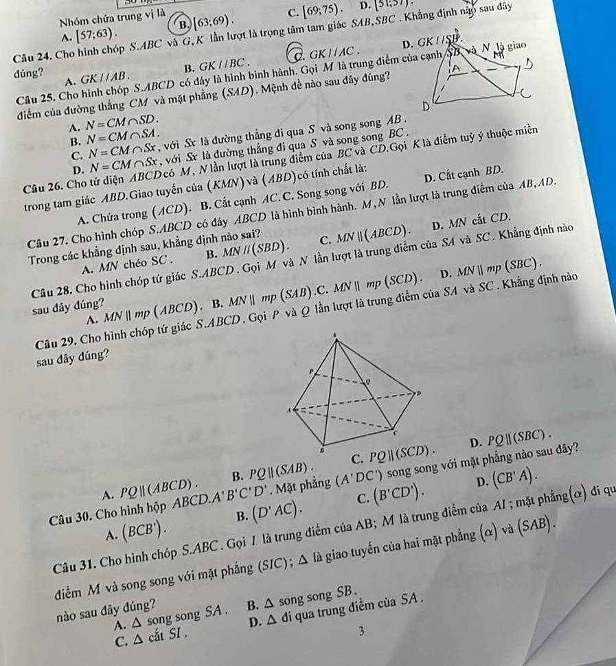 Nhóm chứa trung vị là
A. [57;63). B, [63;69). C. [69;75).
D. (51;57).
Câu 24. Cho p S.ABC và G, K lần lượt là trọng tâm tam giác SAB,SBC . Khẳng định nào sau dây
dúng? GK//AB. B. GK//BC. C. GK//AC.
Câu 25. Cho hình chóp S.ABCD có đáy là hình bình hành. Gọi M là trung điểm của cạnh
A.
diểm của đường thẳng CM và mặt phẳng (SAD). Mệnh đề nào sau đây đúng?
A. N=CM∩ SD.
C. N=CM∩ Sx , với Sx là đường thẳng đi qua S và song song AB .
B. N=CM∩ SA.
D. N=CM∩ Sx với Sx là đường thẳng đi qua S và song song BC  .
Cầu 26. Cho tứ diện ABCD có M, N lần lượt là trung điểm của BC và CD.Gọi K là điểm tuỷ ý thuộc miền
trong tam giác ABD.Giao tuyến của (KMN) và (ABD)có tính chất là:
A. Chứa trong (ACD). B. Cất cạnh AC.C. Song song với BD. D. Cất cạnh BD.
Câu 27. Cho hình chóp S.ABCD có đây ABCD là hình bình hành. M, N lần lượt là trung điểm của AB, AD.
A. MN chéo SC . B. MNparallel (SBD). C. MNparallel (ABCD). D. MN cắt CD.
Trong các khẳng định sau, khẳng định nào sai?
Câu 28. Cho hình chóp tứ giác S.ABCD. Gọi M và N lần lượt là trung điểm của SA và SC. Khẳng định nào
  
sau dây dúng? MNparallel mp(ABCD). B. MNparallel mp (SAB).C.MNparallel mp(SCD). D. MNparallel mp(SBC)
Câu 29, Cho hình chóp tứ giác S.ABCD. Gọi P và Q lần lượt là trung điểm của SA và SC. Khẳng định nào
A.
sau dây đúng?
D. PQ||(SBC).
C.
A. PQ||(ABCD). B. PQ||(SAB). PQ||(SCD).
D. (CB'A).
Câu 30. Cho hình hộp BCD.A'B'C'D'. Mặt phẳng (A'DC') ) song song với mặt phẳng nào sau đây?
A. (BCB'). B. (D'AC). C. (B'CD').
Câu 31. Cho hình chóp S.ABC. Gọi / là trung điểm của AB; M là trung điểm của AI ; mặt phẳng(ờ) đi qu
điểm M và song song với mặt phẳng (SIC); △ I_a giao tuyến của hai mặt phẳng alpha )va(SAB).
A. △ song song a SA B. △ so ng song SB .
nào sau dây đúng?
C. △ cditSI. D. △ d i qua trung điểm của SA .
3