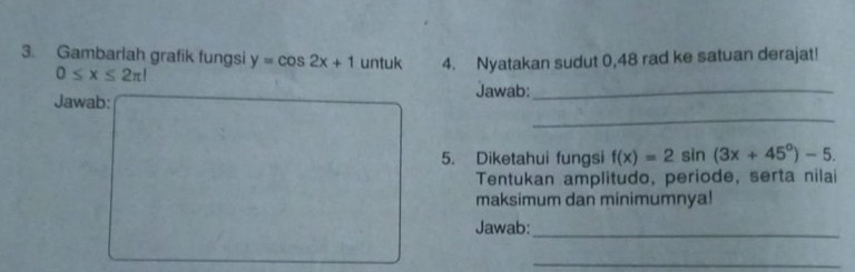 Gambarlah grafik fungsi y=cos 2x+1 untuk 4. Nyatakan sudut 0,48 rad ke satuan derajat!
0≤ x≤ 2π l
_ 
Jawab: Jawab:_ 
5. Diketahui fungsi f(x)=2sin (3x+45°)-5. 
Tentukan amplitudo, periode, serta nilai 
maksimum dan minimumnya! 
Jawab:_ 
_