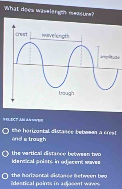 What does wavelength measure?
e
SELECT AN ANSWER
the horizontal distance between a crest
and a trough
the vertical distance between two
identical points in adjacent waves
the horizontal distance between two
identical points in adjacent waves