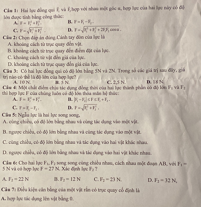 Hai lực đồng qui vector F_1 và vector F_2 hợp với nhau một góc α, hợp lực của hai lực này có độ
lớn được tính bằng công thức:
A. F=F_1^(2+F_2^2. B. F=F_1)-F_2.
C. F=sqrt (F_1)^2+F_2^2. D. F=sqrt (F_1)^2+F_2^(2+2F_1)F_2cos alpha .
Câu 2: Chọn đáp án đúng.Cánh tay đòn của lực là
A. khoảng cách từ trục quay đến vật.
B. khoảng cách từ trục quay đến điểm đặt của lực.
C. khoảng cách từ vật đến giá của lực.
D. khoảng cách từ trục quay đến giá của lực.
Câu 3: Có hai lực đồng qui có độ lớn bằng 5N và 2N. Trong số các giá trị sau đây, giá
trị nào có thể là độ lớn của hợp lực?
A. 10 N. B. 5 N. C. 2,5 N. D. 18 N.
Câu 4: Một chất điểm chịu tác dụng đồng thời của hai lực thành phần có độ lớn F_1 và F_2
thì hợp lực F của chúng luôn có độ lớn thỏa mãn hệ thức:
A. F=F_1^(2+F_2^2. B. |F_1)-F_2|≤ F≤ F_1+F_2.
C. F=F_1-F_2. D. F=sqrt (F_1)^2+F_2^2.
Câu 5: Ngẫu lực là hai lực song song,
A. cùng chiều, có độ lớn bằng nhau và cùng tác dụng vào một vật.
B. ngược chiều, có độ lớn bằng nhau và cùng tác dụng vào một vật.
C. cùng chiều, có độ lớn bằng nhau và tác dụng vào hai vật khác nhau.
D. ngược chiều, có độ lớn bằng nhau và tác dụng vào hai vật khác nhau.
Câu 6: Cho hai lực F_1,F_2 song song cùng chiều nhau, cách nhau một đoạn AB, với F_1=
5 N và có hợp lực F=27N. Xác định lực F_2 ?
A. F_2=22N B. F_2=12N C. F_2=23N. D. F_2=32N,
Câu 7: Điều kiện cân bằng của một vật rắn có trục quay cố định là
A. hợp lực tác dụng lên vật bằng 0.