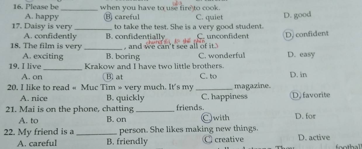 Please be _when you have to use fire to cook.
A. happy B careful C. quiet
D. good
17. Daisy is very _to take the test. She is a very good student.
A. confidently B. confidentially C. unconfident
D. confident
18. The film is very _, and we can't see all of it.
A. exciting B. boring C. wonderful D. easy
19. I live _Krakow and I have two little brothers.
A. on B. at C. to D. in
20. I like to read « Muc Tim » very much. It's my _magazine.
A. nice B. quickly C. happiness D favorite
21. Mai is on the phone, chatting _friends.
A. to B. on C. with
D. for
22. My friend is a _person. She likes making new things.
A. careful B. friendly C creative D. active