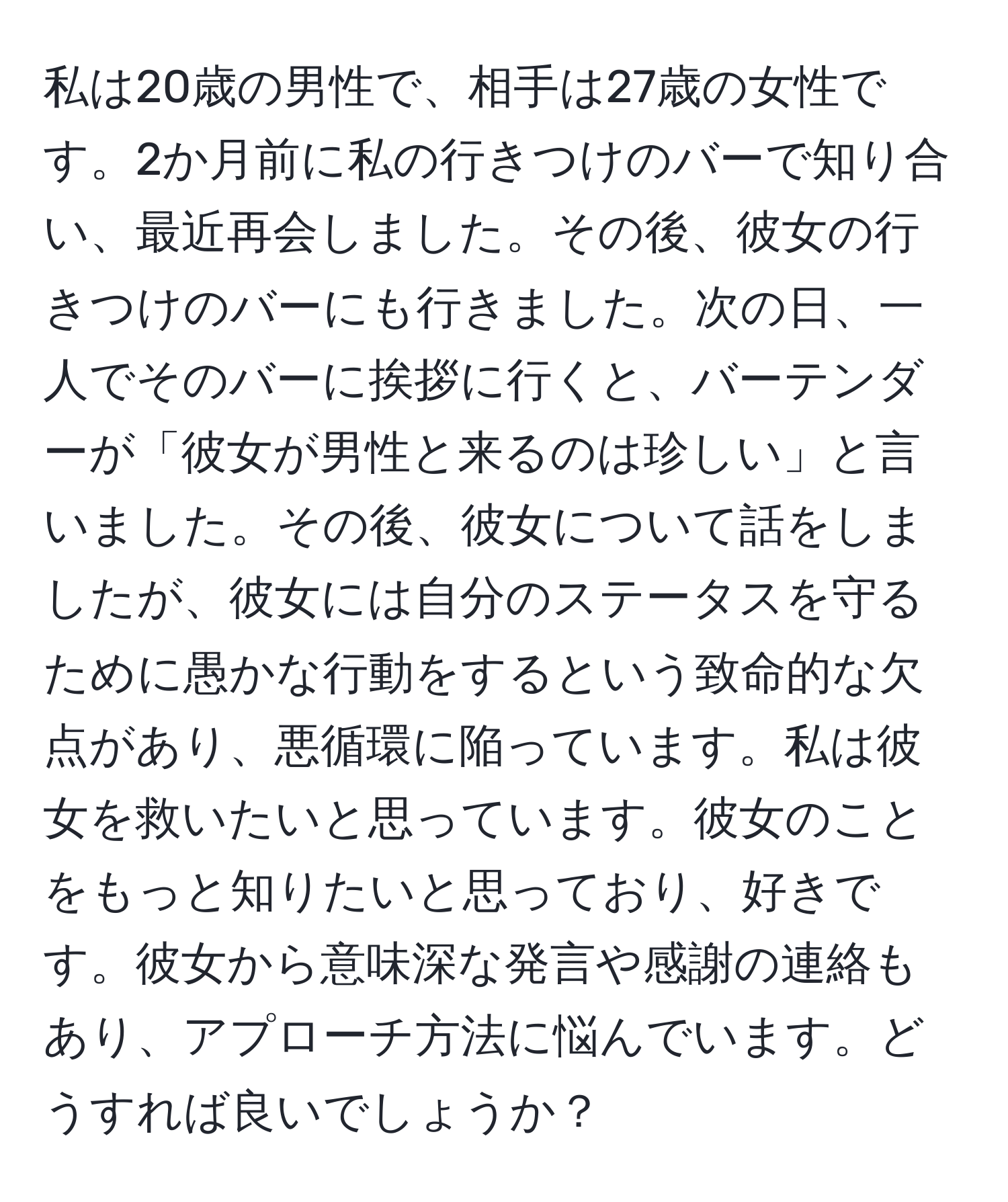 私は20歳の男性で、相手は27歳の女性です。2か月前に私の行きつけのバーで知り合い、最近再会しました。その後、彼女の行きつけのバーにも行きました。次の日、一人でそのバーに挨拶に行くと、バーテンダーが「彼女が男性と来るのは珍しい」と言いました。その後、彼女について話をしましたが、彼女には自分のステータスを守るために愚かな行動をするという致命的な欠点があり、悪循環に陥っています。私は彼女を救いたいと思っています。彼女のことをもっと知りたいと思っており、好きです。彼女から意味深な発言や感謝の連絡もあり、アプローチ方法に悩んでいます。どうすれば良いでしょうか？