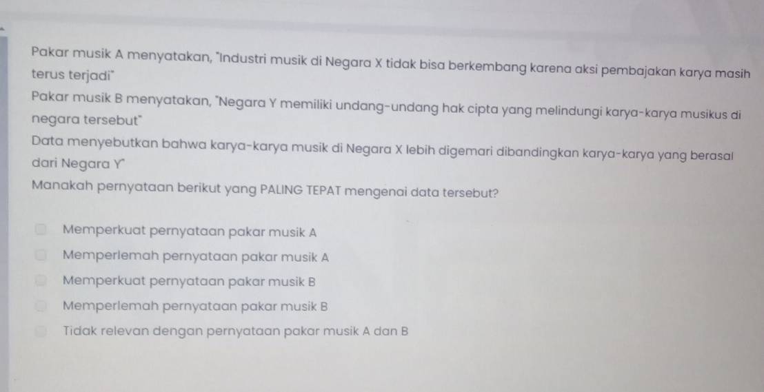 Pakar musik A menyatakan, "Industri musik di Negara X tidak bisa berkembang karena aksi pembajakan karya masih
terus terjadi"
Pakar musik B menyatakan, "Negara Y memiliki undang-undang hak cipta yang melindungi karya-karya musikus di
negara tersebut"
Data menyebutkan bahwa karya-karya musik di Negara X lebih digemari dibandingkan karya-karya yang berasal
dari Negara Y"
Manakah pernyataan berikut yang PALING TEPAT mengenai data tersebut?
Memperkuat pernyataan pakar musik A
Memperlemah pernyataan pakar musik A
Memperkuat pernyataan pakar musik B
Memperlemah pernyataan pakar musik B
Tidak relevan dengan pernyataan pakar musik A dan B