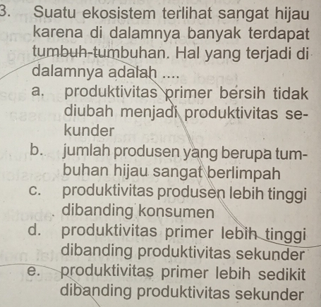 Suatu ekosistem terlihat sangat hijau
karena di dalamnya banyak terdapat
tumbuh-tumbuhan. Hal yang terjadi di
dalamnya adalah ....
a. produktivitas primer bersih tidak
diubah menjadi produktivitas se-
kunder
b. jumlah produsen yang berupa tum-
buhan hijau sangat berlimpah
c. produktivitas produsen lebih tinggi
dibanding konsumen
d. produktivitas primer lebih tinggi
dibanding produktivitas sekunder
e. produktivitas primer lebih sedikit
dibanding produktivitas sekunder