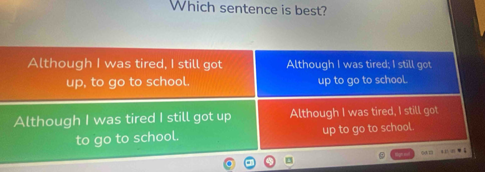 Which sentence is best?
Although I was tired, I still got Although I was tired; I still got
up, to go to school. up to go to school.
Although I was tired I still got up Although I was tired, I still got
to go to school. up to go to school.
0d123 8 31 0