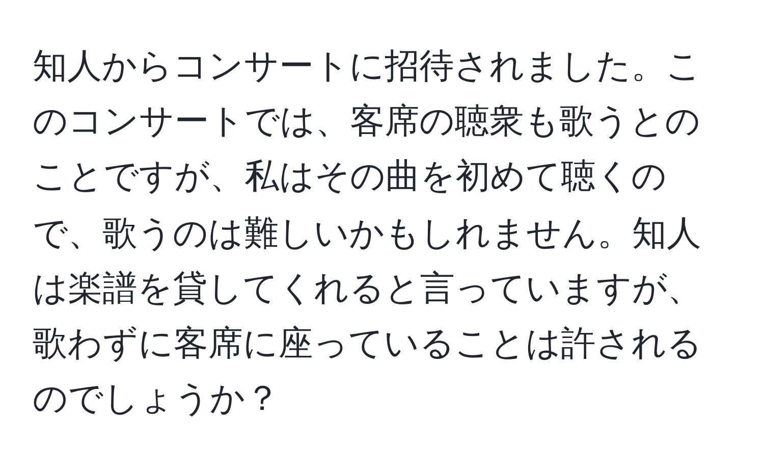 知人からコンサートに招待されました。このコンサートでは、客席の聴衆も歌うとのことですが、私はその曲を初めて聴くので、歌うのは難しいかもしれません。知人は楽譜を貸してくれると言っていますが、歌わずに客席に座っていることは許されるのでしょうか？