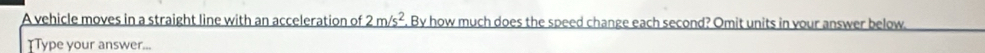 A vehicle moves in a straight line with an acceleration of 2m/s^2. By how much does the speed change each second? Omit units in your answer below 
TType your answer...