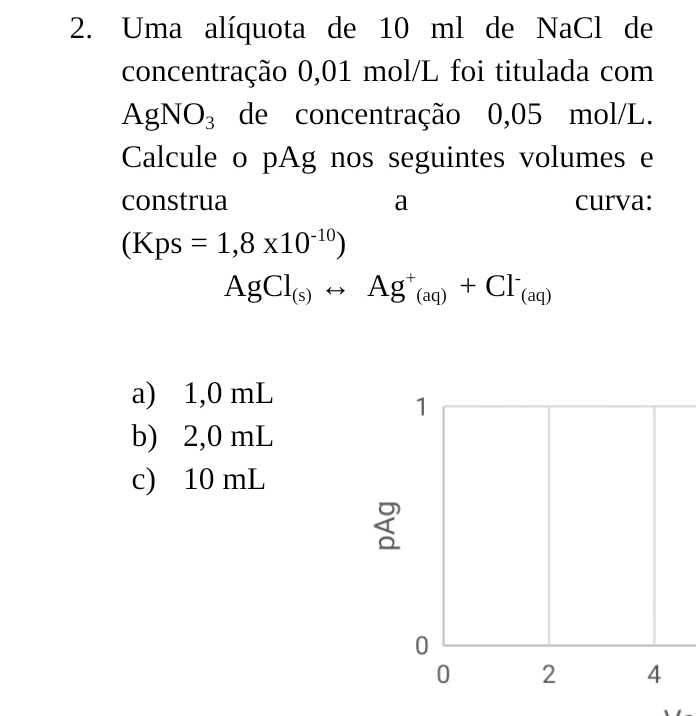 Uma alíquota de 10 ml de NaCl de
concentração 0,01 mol/L foi titulada com
AgNO_3 de concentração 0,05 mol/L.
Calcule o pAg nos seguintes volumes e
construa a curva:
(Kps=1,8* 10^(-10))
AgCl_(s)rightarrow Ag^+_(aq)+Cl^-_(aq)
a) 1,0 mL
1
b) 2,0 mL
c) 10 mL
0
0 2 4