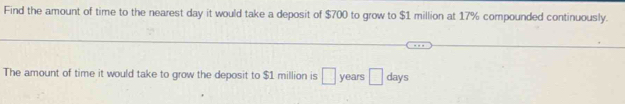 Find the amount of time to the nearest day it would take a deposit of $700 to grow to $1 million at 17% compounded continuously. 
The amount of time it would take to grow the deposit to $1 million is □ years □ days