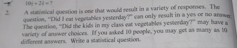 τ 10 1/3 +2 1/2 = ? 
2. A statistical question is one that would result in a variety of responses. The 
question, “Did I eat vegetables yesterday?” can only result in a yes or no answer 
The question, “Did the kids in my class eat vegetables yesterday?” may have a 
variety of answer choices. If you asked 10 people, you may get as many as 10
different answers. Write a statistical question.