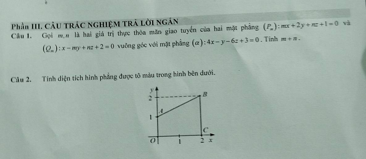Phần III. CÂU TRÁC NGHIỆM TRÁ LờI NGÁN 
Câu 1. Gọi m,n là hai giá trị thực thỏa mãn giao tuyến của hai mặt phẳng (P_m):mx+2y+nz+1=0 và
(Q_m):x-my+nz+2=0 vuông góc với mặt phẳng (α) 4x-y-6z+3=0. Tính m+n. 
Câu 2. Tính diện tích hình phẳng được tô màu trong hình bên dưới.
