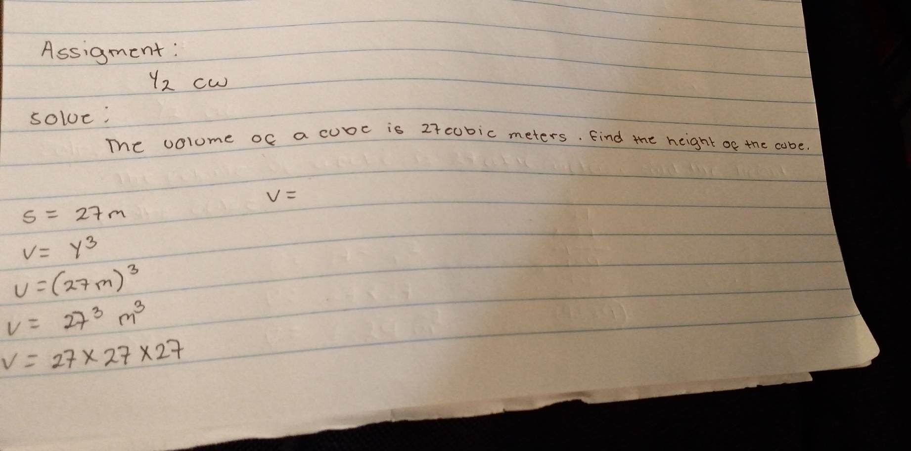 Assigment: 
y_2cw 
soloe: 
The volume of a cube is 27cubic meters. Find the height of the cabe.
V=
s=27m
v=y^3
v=(27m)^3
V=27^3m^3
V=27* 27* 27