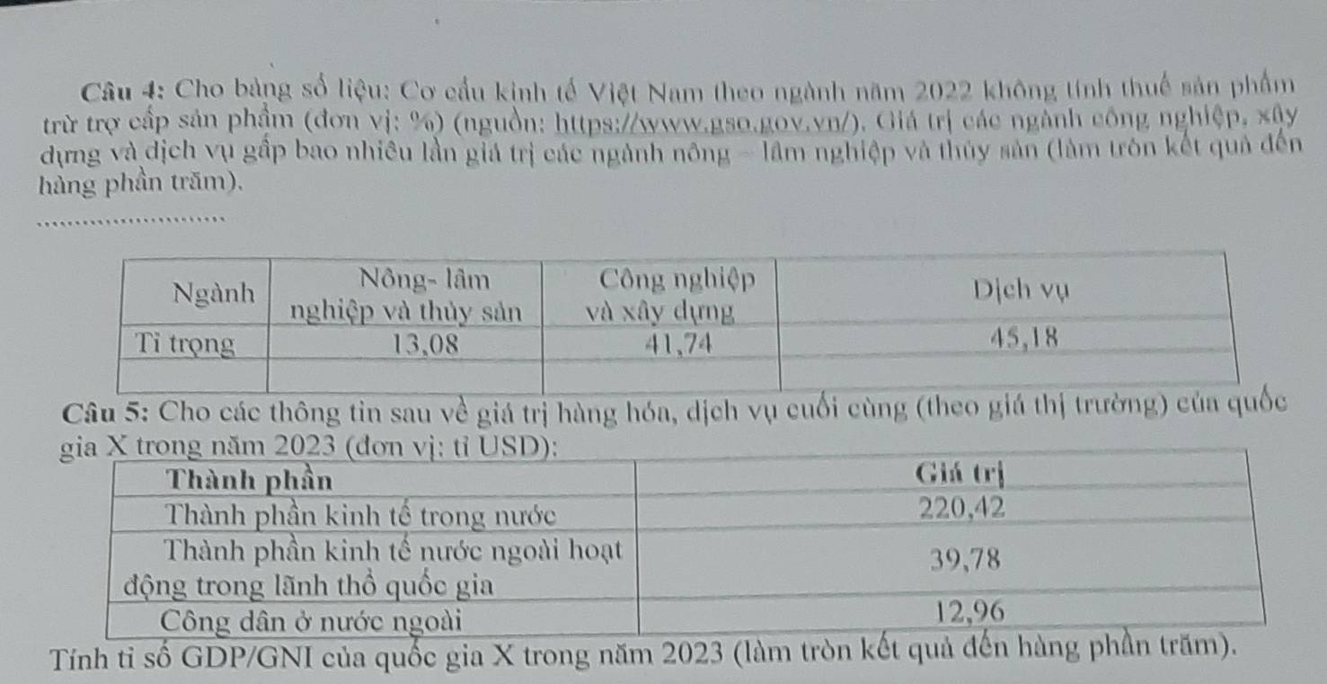 Cho bảng số liệu: Cơ cầu kinh tế Việt Nam theo ngành năm 2022 không tính thuế sản phẩm 
trừ trợ cấp sản phẩm (đơn vị: %) (nguồn: https://www.gso.gov.vn/). Giá trị các ngành công nghiệp, xây 
dựng và địch vụ gấp bao nhiều lần giả trị các ngành nông - lầm nghiệp và thủy sản (làm trôn kết quả đến 
hàng phần trăm). 
_ 
Câu 5: Cho các thông tin sau về giá trị hàng hóa, dịch vụ cuối cùng (theo giá thị trường 
Tính tỉ số GDP/GNI của quốc gia X trong năm 2023 (làm t