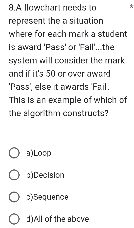 A flowchart needs to
*
represent the a situation
where for each mark a student
is award 'Pass' or 'Fail'...the
system will consider the mark
and if it's 50 or over award
'Pass', else it awards 'Fail'.
This is an example of which of
the algorithm constructs?
a)Loop
b)Decision
c)Sequence
d)All of the above