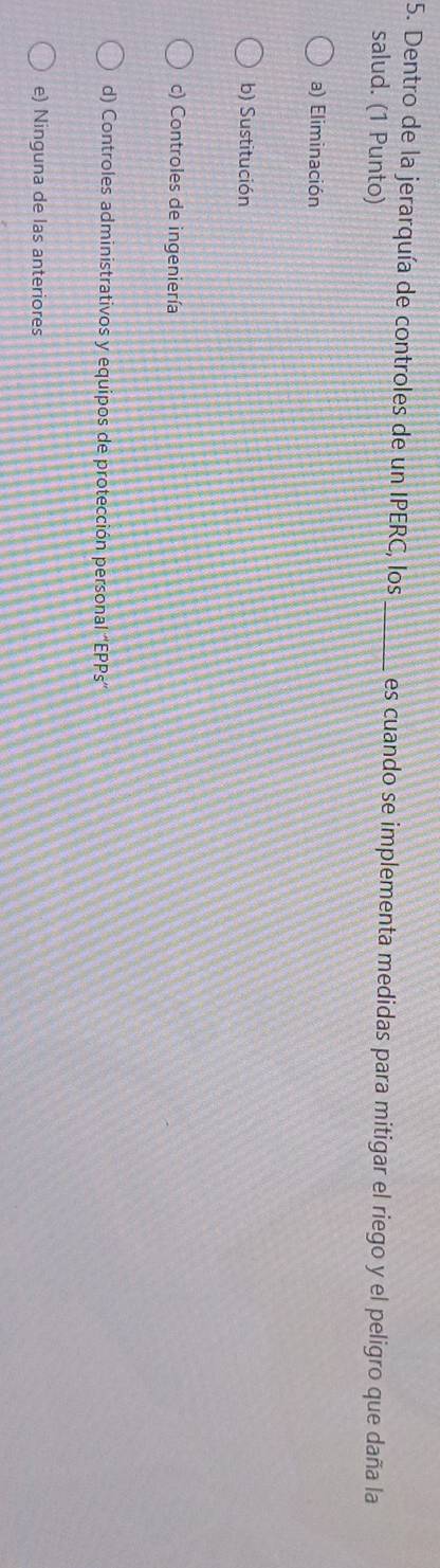 Dentro de la jerarquía de controles de un IPERC, los _es cuando se implementa medidas para mitigar el riego y el peligro que daña la
salud. (1 Punto)
a) Eliminación
b) Sustitución
c) Controles de ingeniería
d) Controles administrativos y equipos de protección personal “EPPs”
e) Ninguna de las anteriores