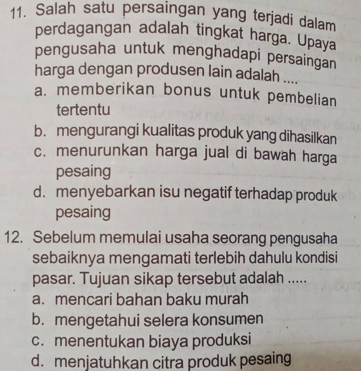 Salah satu persaingan yang terjadi dalam
perdagangan adalah tingkat harga. Upaya
pengusaha untuk menghadapi persaingan 
harga dengan produsen lain adalah ....
a. memberikan bonus untuk pembelian
tertentu
b. mengurangi kualitas produk yang dihasilkan
c. menurunkan harga jual di bawah harga
pesaing
d. menyebarkan isu negatif terhadap produk
pesaing
12. Sebelum memulai usaha seorang pengusaha
sebaiknya mengamati terlebih dahulu kondisi
pasar. Tujuan sikap tersebut adalah .....
a. mencari bahan baku murah
b. mengetahui selera konsumen
c. menentukan biaya produksi
d. menjatuhkan citra produk pesaing