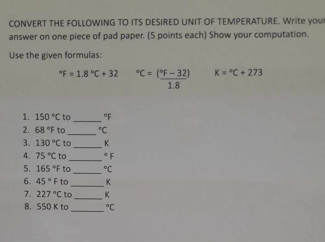 CONVERT THE FOLLOWING TO ITS DESIRED UNIT OF TEMPERATURE. Write you 
answer on one piece of pad paper. (5 points each) Show your computation. 
Use the given formulas:
^circ F=1.8°C+32°C=frac (^circ F-32)1.8 K=^circ C+273
1. 150°C to_°F
2. 68°F to _°C
3. 130°C to _ K
4. 75°C to _°F
5. 165°F to_°C
6. 45°F to _ K
7. 227°C to _ K
_ 
8. 550 K to°C