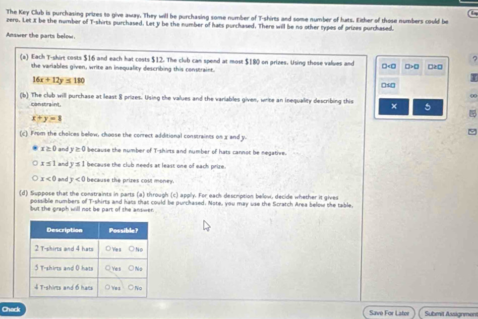 The Key Club is purchasing prizes to give away. They will be purchasing some number of T-shirts and some number of hats. Either of those numbers could be
zero. Let X be the number of T-shirts purchased. Let y be the number of hats purchased, There will be no other types of prizes purchased.
Answer the parts below.
?
(a) Each T-shirt costs $16 and each hat costs $12. The club can spend at most $180 on prizes. Using those values and □ □ >□ □ ≥ □
the variables given, write an inequality describing this constraint.
16x+12y≤ 180
□ ≤ □
∞
(b) The club will purchase at least 8 prizes. Using the values and the variables given, write an inequality describing this × 5
constraint.
x+y=8
(c) From the choices below, choose the correct additional constraints on x and y.
x≥ 0 and y≥ 0 because the number of T-shirts and number of hats cannot be negative.
x≤ 1 and y≤ 1 because the club needs at least one of each prize.
x<0</tex> and y<0</tex> because the prizes cost money.
(d) Suppose that the constraints in parts (a) through (c) apply. For each description below, decide whether it gives
possible numbers of T-shirts and hats that could be purchased. Note, you may use the Scratch Area below the table,
but the graph will not be part of the answer.
Chack Save For Later Submit Assignment