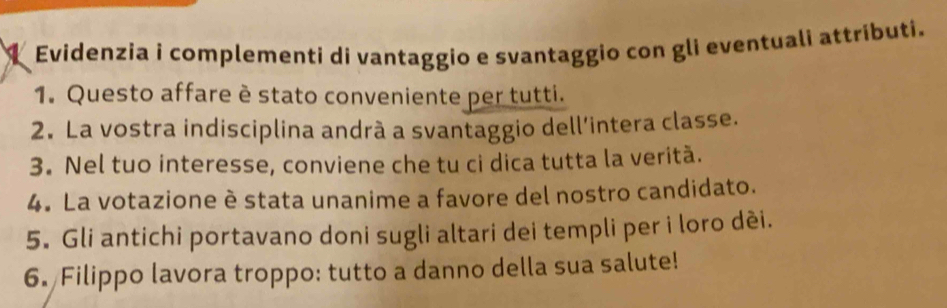 Evidenzia i complementi di vantaggio e svantaggio con gli eventuali attributi. 
1. Questo affare è stato conveniente per tutti. 
2. La vostra indisciplina andrà a svantaggio dell’intera classe. 
3. Nel tuo interesse, conviene che tu ci dica tutta la veritã. 
4. La votazione è stata unanime a favore del nostro candidato. 
5. Gli antichi portavano doni sugli altari dei templi per i loro dèi. 
6. Filippo lavora troppo: tutto a danno della sua salute!