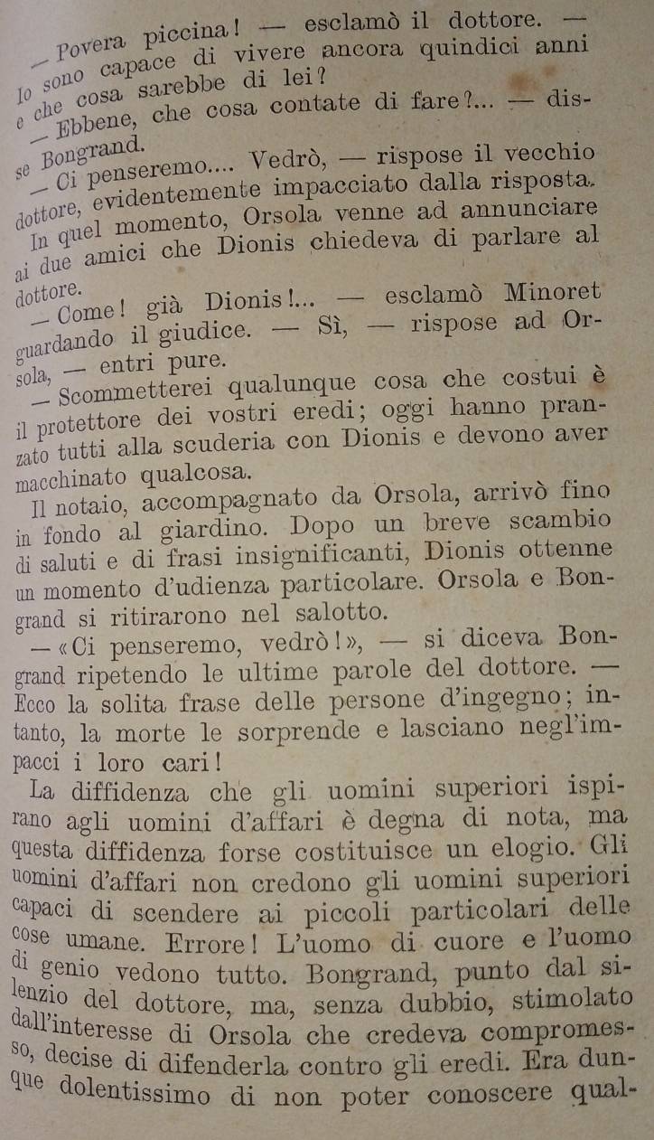 — Povera piccina! — esclamò il dottore. —
Io sono capace di vivere ancora quindici anni
e che cosa sarebbe di lei?
— Ebbene, che cosa contate di fare?... — dis-
se Bongrand.
— Ci penseremo.... Vedrò, — rispose il vecchio
dottore, evidentemente impacciato dalla risposta.
In quel momento, Orsola venne ad annunciare
ai due amici che Dionis chiedeva di parlare al
dottore.
Come! già Dionis !... — esclamò Minoret
guardando il giudice. — Sì, — rispose ad Or-
sola, --- entri pure.
Scommetterei qualunque cosa che costui è
il protettore dei vostri eredi; oggi hanno pran-
zato tutti alla scuderia con Dionis e devono aver
macchinato qualcosa.
Il notaio, accompagnato da Orsola, arrivó fino
in fondo al giardino. Dopo un breve scambio
di saluti e di frasi insignificanti, Dionis ottenne
un momento d’udienza particolare. Orsola e Bon-
grand si ritirarono nel salotto.
—«Ci penseremo, vedrò!», — si diceva Bon-
grand ripetendo le ultime parole del dottore. —
Ecco la solita frase delle persone d’ingegno; in-
tanto, la morte le sorprende e lasciano negl'im-
pacci i loro cari!
La diffidenza che gli uomini superiori ispi-
rano agli uomini d'affari è degna di nota, ma
questa diffidenza forse costituisce un elogio. Gli
uomini d’affari non credono gli uomini superiori
capaci di scendere ai piccoli particolari delle
cose umane. Errore! L’uomo di cuore e luomo
di genio vedono tutto. Bongrand, punto dal si-
lenzio del dottore, ma, senza dubbio, stimolato
dall'interesse di Orsola che credeva compromes-
so, decise di difenderla contro gli eredi. Era dun-
que dolentissimo di non poter conoscere qua