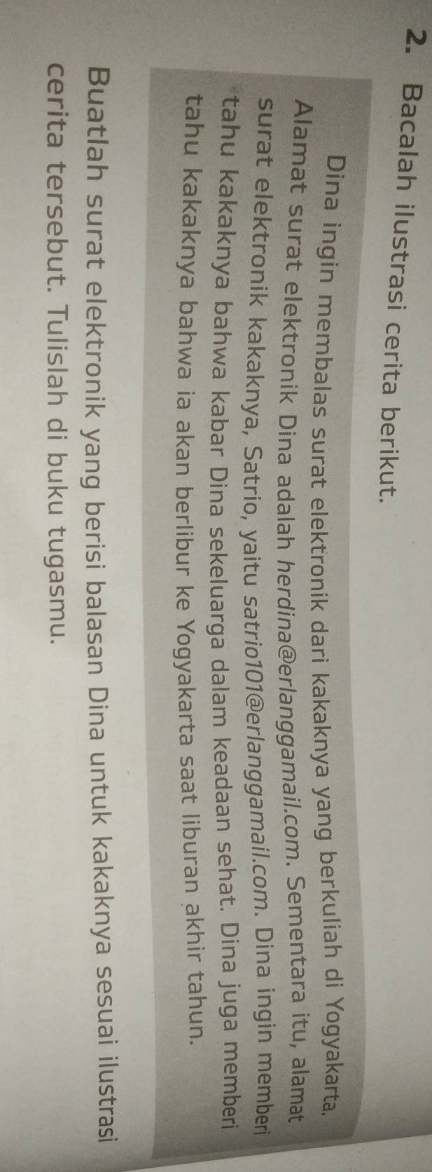 Bacalah ilustrasi cerita berikut. 
Dina ingin membalas surat elektronik dari kakaknya yang berkuliah di Yogyakarta. 
Alamat surat elektronik Dina adalah herdina@erlanggamail.com. Sementara itu, alamat 
surat elektronik kakaknya, Satrio, yaitu satrio101@erlanggamail.com. Dina ingin memberi 
tahu kakaknya bahwa kabar Dina sekeluarga dalam keadaan sehat. Dina juga memberi 
tahu kakaknya bahwa ia akan berlibur ke Yogyakarta saat liburan akhir tahun. 
Buatlah surat elektronik yang berisi balasan Dina untuk kakaknya sesuai ilustrasi 
cerita tersebut. Tulislah di buku tugasmu.