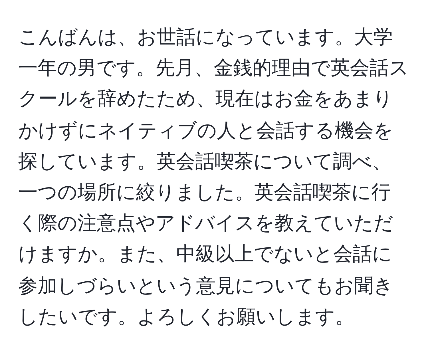 こんばんは、お世話になっています。大学一年の男です。先月、金銭的理由で英会話スクールを辞めたため、現在はお金をあまりかけずにネイティブの人と会話する機会を探しています。英会話喫茶について調べ、一つの場所に絞りました。英会話喫茶に行く際の注意点やアドバイスを教えていただけますか。また、中級以上でないと会話に参加しづらいという意見についてもお聞きしたいです。よろしくお願いします。