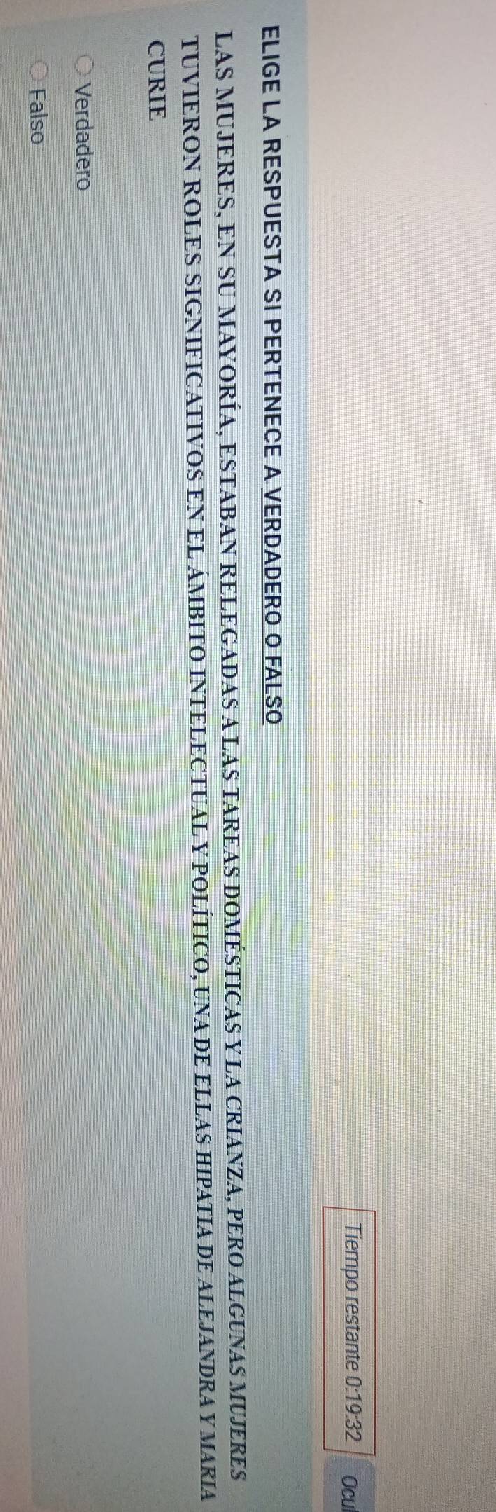 Tiempo restante 0 19:32 Ocu
ELIGE LA RESPUESTA SI PERTENECE A VERDADERO O FALSO
LAS MUJERES, EN SU MAYORÍA, ESTABAN RELEGADAS A LAS TAREAS DOMÉSTICAS Y LA CRIANZA, PERO ALGUNAS MUJERES
TUVIERON ROLES SIGNIFICATIVOS EN EL ÁMBITO INTELECTUAL Y POLÍTICO, UNA DE ELLAS HIPATIA DE ALEJANDRA Y MARIA
CURIE
Verdadero
Falso