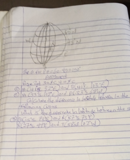 60° N
45°N
overline P
E 
The e for Pθ =60· 4θ =150°
Assigamgent
lg e2alpha +3alpha arctan tcsc 4alpha != 0 Q(415°,103°C)
oRCtis 32°E) and P(33°5.67°1)
(5 (02°E) bend 
Calc. late the difference to latelude belwern In the 
following aases 
lhat is the differente te lattudo bebween the s 
⑤ Q(15°≤ overline e) and h(87°≤ 73°)
R(275.44°) lend T(56N)(02°,102°W)