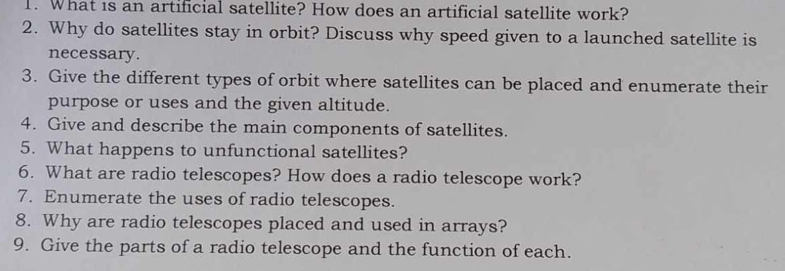 What is an artificial satellite? How does an artificial satellite work? 
2. Why do satellites stay in orbit? Discuss why speed given to a launched satellite is 
necessary. 
3. Give the different types of orbit where satellites can be placed and enumerate their 
purpose or uses and the given altitude. 
4. Give and describe the main components of satellites. 
5. What happens to unfunctional satellites? 
6. What are radio telescopes? How does a radio telescope work? 
7. Enumerate the uses of radio telescopes. 
8. Why are radio telescopes placed and used in arrays? 
9. Give the parts of a radio telescope and the function of each.