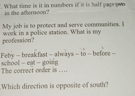 What time is it in numbers if it is half past t o 
in the afternoon? 
My job is to protect and serve communities. I 
work in a police station. What is my 
profession? 
Feby - breakfast - always - to - before - 
school - eat - going 
The correct order is … 
Which direction is opposite of south?