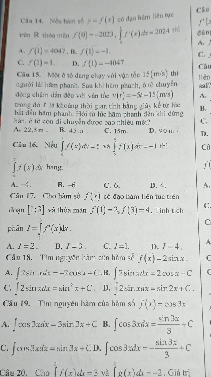 Câu
Câu 14. Nếu hàm số y=f(x) có đạo hàm liên tục
f'(x
trên R thòa mãn f(0)=-2023,∈tlimits _0^(1f'(x)dx=2024thi đúng
A. j
A. f(1)=4047. B. f(1)=-1. C. j
C. f(1)=1. D. f(1)=-4047.
Câu
Câu 15. Một ô tô đang chạy với vận tốc 15(m/s) thì liên
người lái hãm phanh. Sau khi hãm phanh, ô tô chuyển sai?
động chậm dần đều với vận tốc v(t)=-5t+15(m/s) A.
trong đó t là khoảng thời gian tính bằng giây kể từ lúc B.
bắt đầu hãm phanh. Hỏi từ lúc hãm phanh đến khi dừng
hằn, ô tô còn di chuyền được bao nhiêu mét?
C.
A. 22,5 m . B. 45 m . C. 15m . D. 90 m . D.
Câu 16. Nếu ∈tlimits _0^4f(x)dx=5 và ∈tlimits _2^4f(x)dx=-1 thì Câ
∈tlimits _0^2f(x)dx bằng.
f
A. -4. B. -6. C. 6. D. 4. A.
Câu 17. Cho hàm số f(x) có đạo hàm liên tục trên
đoạn [1;3] và thỏa mãn f(1)=2,f(3)=4. Tính tích
C.
phân I=∈tlimits _1^3f'(x)dx.
C
A. I=2. B. I=3. C. I=1. D. I=4. A
Câu 18. Tìm nguyên hàm của hàm số f(x)=2sin x. C
A. ∈t 2sin xdx=-2cos x+C .B. ∈t 2sin xdx=2cos x+C (
C. ∈t 2sin xdx=sin ^2)x+C D. ∈t 2sin xdx=sin 2x+C.
Câu 19. Tìm nguyên hàm của hàm số f(x)=cos 3x
A. ∈t cos 3xdx=3sin 3x+C B. ∈t cos 3xdx= sin 3x/3 +C
C. ∈t cos 3xdx=sin 3x+CD.∈t cos 3xdx=- sin 3x/3 +C
Câu 20. Cho ∈tlimits _a^2f(x)dx=3v à ∈tlimits _a^2g(x)dx=-2. Giá trị