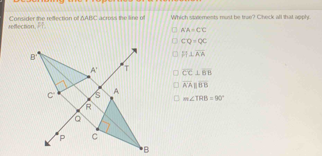 Consider the reflection of △ ABC across the line of Which statements must be true? Check all that apply.
reflection, overleftrightarrow PT.
A'A=C'C
C'Q=QC
overleftrightarrow PT⊥ overline A'A
overline C'C⊥ overline B'B
overline A'A||overline B'B
m∠ TRB=90°