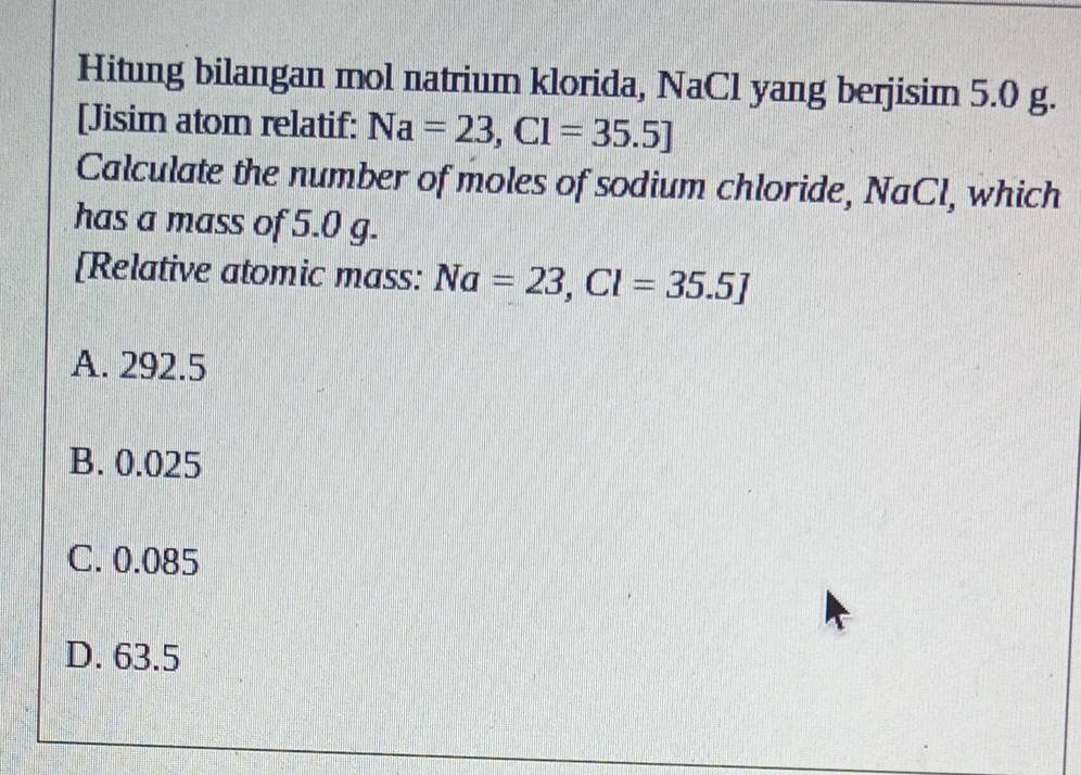 Hitung bilangan mol natrium klorida, NaCl yang berjisim 5.0 g.
[Jisim atom relatif: Na=23, Cl=35.5]
Calculate the number of moles of sodium chloride, NaCl, which
has a mass of 5.0 g.
[Relative atomic mass: Na=23, Cl=35.5J
A. 292.5
B. 0.025
C. 0.085
D. 63.5