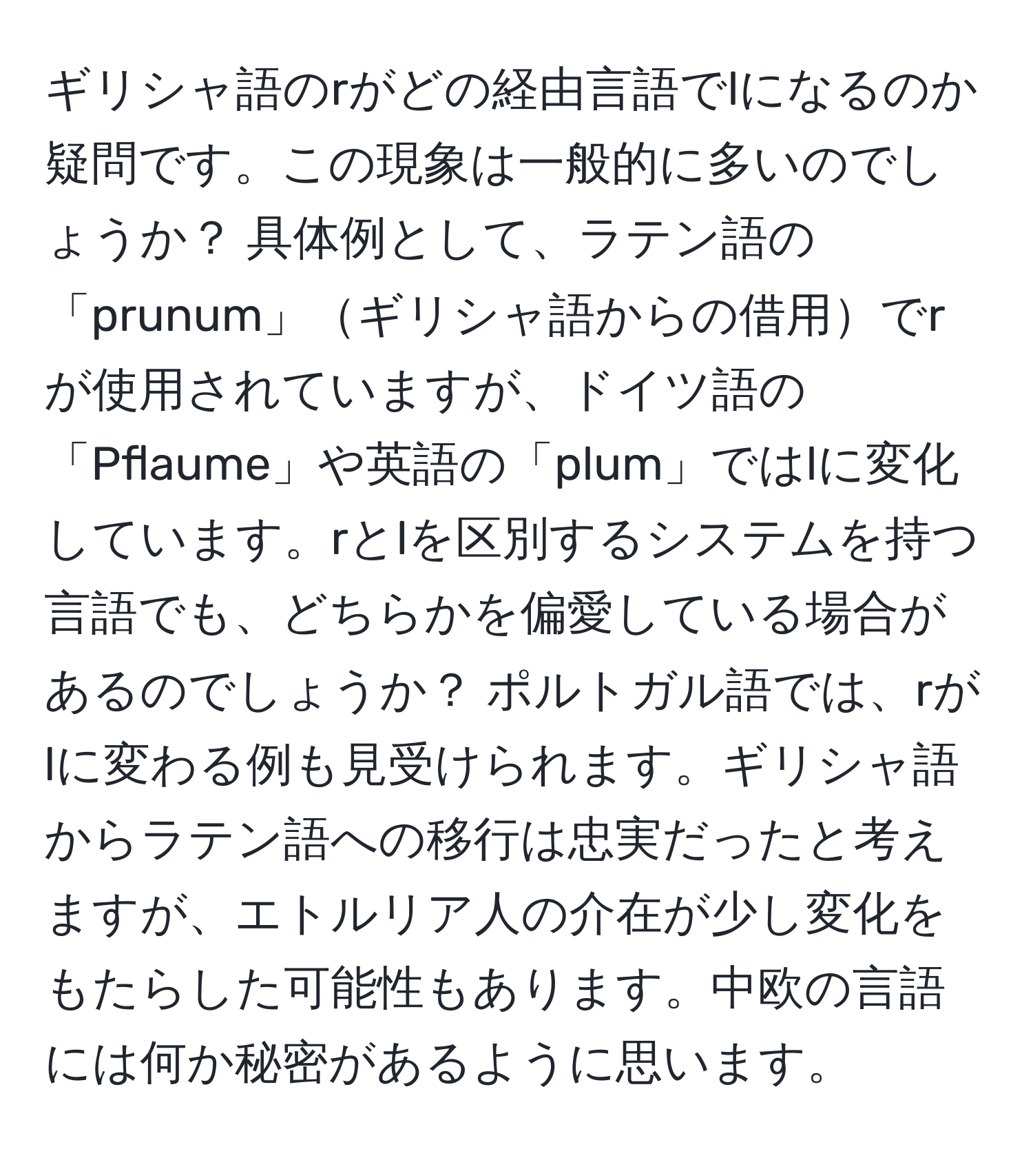 ギリシャ語のrがどの経由言語でlになるのか疑問です。この現象は一般的に多いのでしょうか？ 具体例として、ラテン語の「prunum」ギリシャ語からの借用でrが使用されていますが、ドイツ語の「Pflaume」や英語の「plum」ではlに変化しています。rとlを区別するシステムを持つ言語でも、どちらかを偏愛している場合があるのでしょうか？ ポルトガル語では、rがlに変わる例も見受けられます。ギリシャ語からラテン語への移行は忠実だったと考えますが、エトルリア人の介在が少し変化をもたらした可能性もあります。中欧の言語には何か秘密があるように思います。