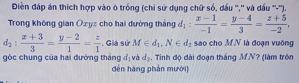 Điền đáp án thích hợp vào ô trống (chỉ sử dụng chữ số, dấu '','' và dấu ''-''). 
Trong không gian Oxyz cho hai đường thắng d_1: (x-1)/-1 = (y-4)/3 = (z+5)/-2 ,
d_2: (x+3)/3 = (y-2)/1 = z/1 . Giả sử M∈ d_1, N∈ d_2 sao cho MN là đoạn vuông 
góc chung của hai đường thắng d_1 và d_2. Tính độ dài đoạn thắng MN? (làm tròn 
đến hàng phần mười)