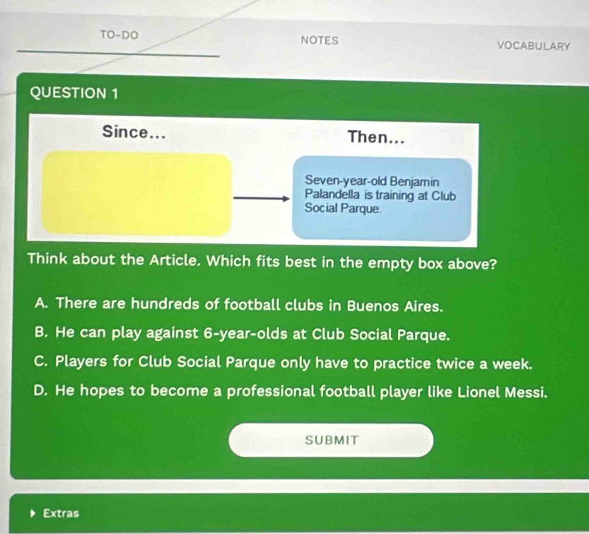 TO-DO NOTES VOCABULARY
QUESTION 1
Since... Then...
Seven-year-old Benjamin
Palandella is training at Club
Social Parque.
Think about the Article. Which fits best in the empty box above?
A. There are hundreds of football clubs in Buenos Aires.
B. He can play against 6-year -olds at Club Social Parque.
C. Players for Club Social Parque only have to practice twice a week.
D. He hopes to become a professional football player like Lionel Messi.
SUBMIT
Extras