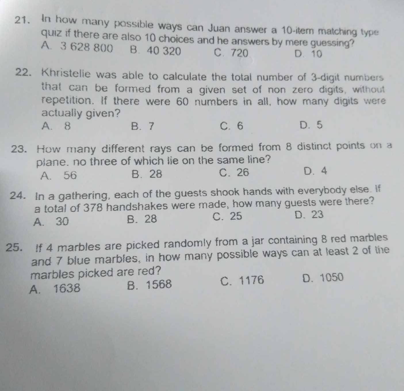 In how many possible ways can Juan answer a 10 -item matching type
quiz if there are also 10 choices and he answers by mere guessing?
A. 3 628 800 B. 40 320 C. 720 D. 10
22. Khristelie was able to calculate the total number of 3 -digit numbers
that can be formed from a given set of non zero digits, without
repetition. If there were 60 numbers in all, how many digits were
actually given?
A. 8 B. 7 C. 6 D. 5
23. How many different rays can be formed from 8 distinct points on a
plane. no three of which lie on the same line?
A. 56 B. 28 C. 26 D. 4
24. In a gathering, each of the guests shook hands with everybody else. If
a total of 378 handshakes were made, how many guests were there?
C. 25
A. 30 B. 28 D. 23
25. If 4 marbles are picked randomly from a jar containing 8 red marbles
and 7 blue marbles, in how many possible ways can at least 2 of the
marbles picked are red?
A. 1638 B. 1568 C. 1176
D. 1050