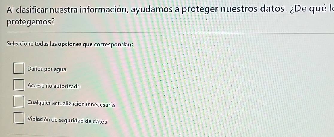 Al clasificar nuestra información, ayudamos a proteger nuestros datos. ¿De qué le
protegemos?
Seleccione todas las opciones que correspondan:
Daños por agua
Acceso no autorizado
Cualquier actualización innecesaria
Violación de seguridad de datos