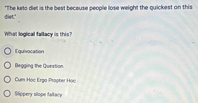 "The keto diet is the best because people lose weight the quickest on this
diet."
What logical fallacy is this?
Equivocation
Begging the Question
Cum Hoc Ergo Propter Hoc
Slippery slope fallacy