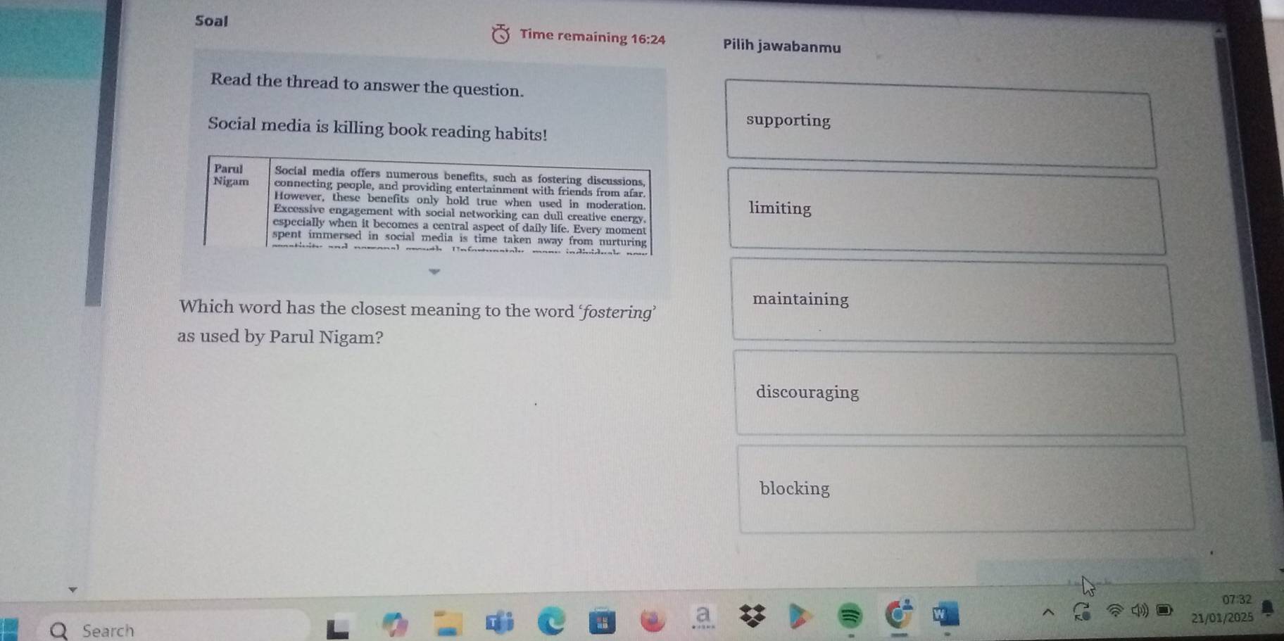 Soal Time remaining 16:24 Pilih jawabanmu
Read the thread to answer the question.
supporting
Social media is killing book reading habits!
Parul Social media offers numerous benefits, such as fostering discussions,
Nigam connecting people, and providing entertainment with friends from afar.
However, these benefits only hold true when used in moderation limiting
Excessive engagement with social networking can dull creative energy.
especially when it becomes a central aspect of daily life. Every moment
spent immersed in social media is time taken away from nurturing
maintaining
Which word has the closest meaning to the word ‘fostering’
as used by Parul Nigam?
discouraging
blocking
07:32
21/01/2025
Search