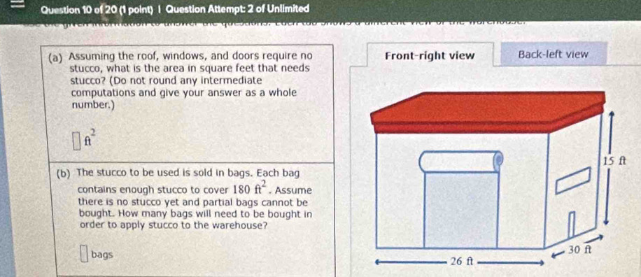 Question Attempt: 2 of Unlimited
(a) Assuming the roof, windows, and doors require no Front-right view Back-left view
stucco, what is the area in square feet that needs
stucco? (Do not round any intermediate
computations and give your answer as a whole
number.)
□ ft^2
(b) The stucco to be used is sold in bags. Each bag
contains enough stucco to cover 180ft^2. Assume
there is no stucco yet and partial bags cannot be
bought. How many bags will need to be bought in
order to apply stucco to the warehouse?
bags