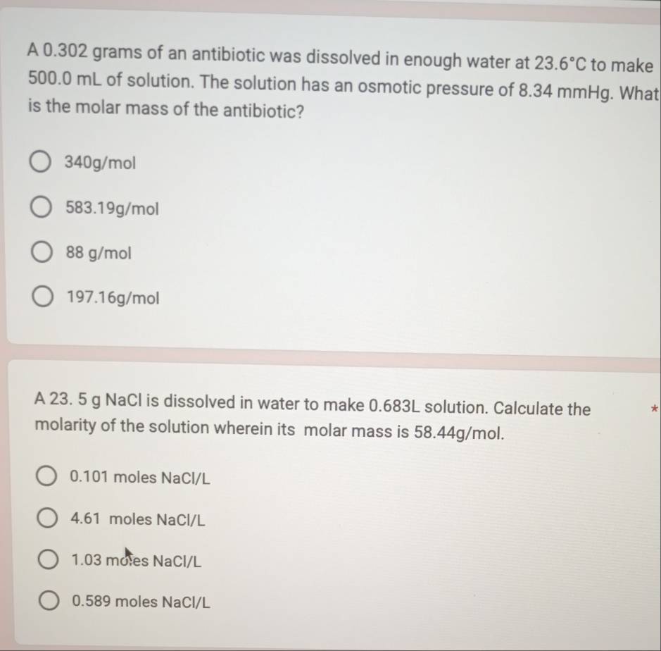 A 0.302 grams of an antibiotic was dissolved in enough water at 23.6°C to make
500.0 mL of solution. The solution has an osmotic pressure of 8.34 mmHg. What
is the molar mass of the antibiotic?
340g/mol
583.19g/mol
88 g/mol
197.16g/mol
A 23. 5 g NaCl is dissolved in water to make 0.683L solution. Calculate the *
molarity of the solution wherein its molar mass is 58.44g/mol.
0.101 moles NaCl/L
4.61 moles NaCl/L
1.03 moles NaCl/L
0.589 moles NaCl/L