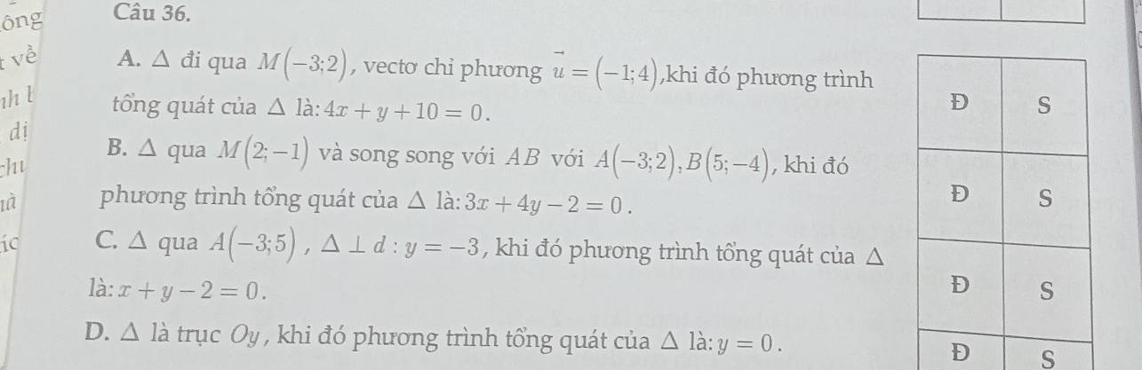 ông Câu 36.
t về A. △ di qua M(-3;2) , vectơ chỉ phương vector u=(-1;4) ,khi đó phương trình
1/ t tổng quát của △ ldot a:4x+y+10=0. 
dị
B. △ qua M(2;-1) và song song với AB với A(-3;2), B(5;-4)
hu , khi đó
phương trình tổng quát của △ la : 3x+4y-2=0. 
ic C. △ qua A(-3;5), △ ⊥ d : y=-3 , khi đó phương trình tổng quát của △
là: x+y-2=0.
D. △ Idot a trục Oy , khi đó phương trình tổng quát của △ ldot a:y=0. 
S