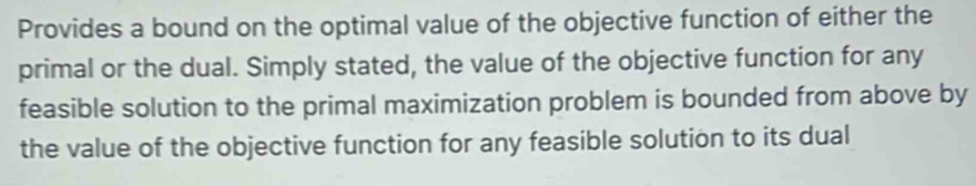 Provides a bound on the optimal value of the objective function of either the 
primal or the dual. Simply stated, the value of the objective function for any 
feasible solution to the primal maximization problem is bounded from above by 
the value of the objective function for any feasible solution to its dual